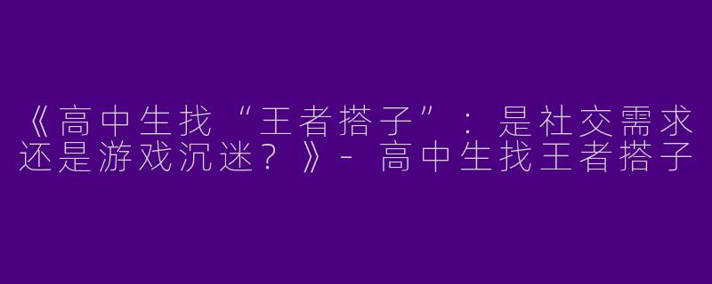 《高中生找“王者搭子”：是社交需求还是游戏沉迷？》-高中生找王者搭子