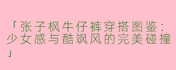 「张子枫牛仔裤穿搭图鉴：少女感与酷飒风的完美碰撞」