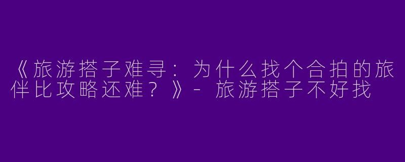 《旅游搭子难寻：为什么找个合拍的旅伴比攻略还难？》-旅游搭子不好找