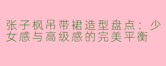张子枫吊带裙造型盘点：少女感与高级感的完美平衡