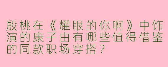 殷桃在《耀眼的你啊》中饰演的康子由有哪些值得借鉴的同款职场穿搭？