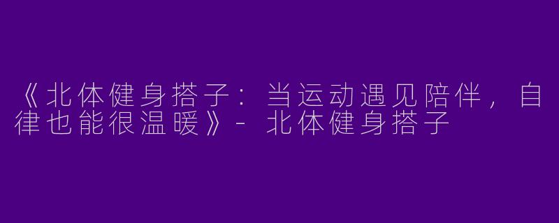 《北体健身搭子：当运动遇见陪伴，自律也能很温暖》-北体健身搭子