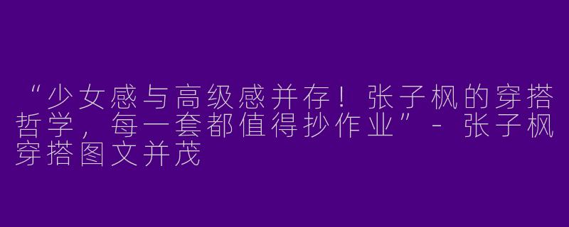 “少女感与高级感并存！张子枫的穿搭哲学，每一套都值得抄作业”-张子枫穿搭图文并茂