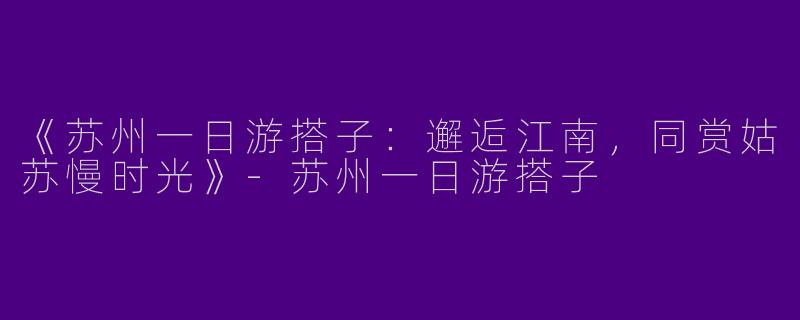 《苏州一日游搭子：邂逅江南，同赏姑苏慢时光》