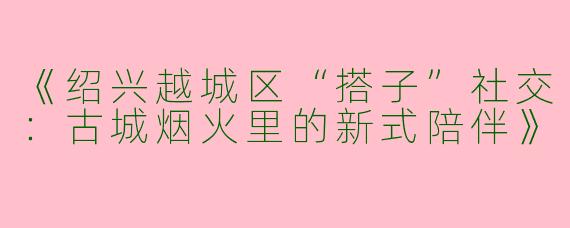 《绍兴越城区“搭子”社交：古城烟火里的新式陪伴》