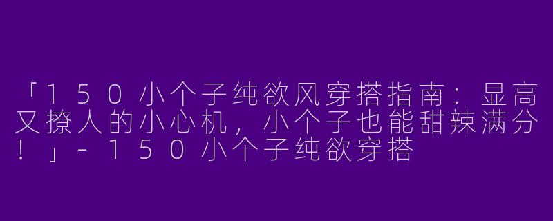 「150小个子纯欲风穿搭指南：显高又撩人的小心机，小个子也能甜辣满分！」-150小个子纯欲穿搭