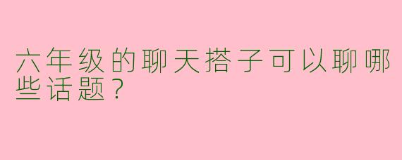 六年级的聊天搭子可以聊哪些话题？