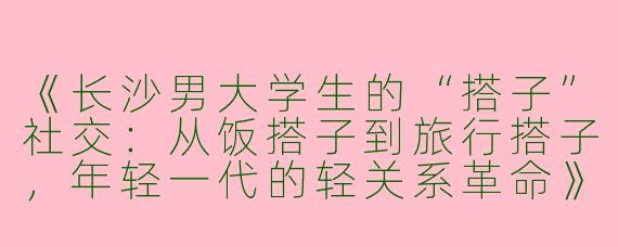 《长沙男大学生的“搭子”社交：从饭搭子到旅行搭子，年轻一代的轻关系革命》