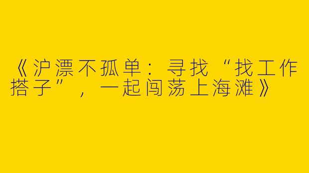 《沪漂不孤单:寻找“找工作搭子”,一起闯荡上海滩》