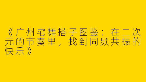 《广州宅舞搭子图鉴：在二次元的节奏里，找到同频共振的快乐》