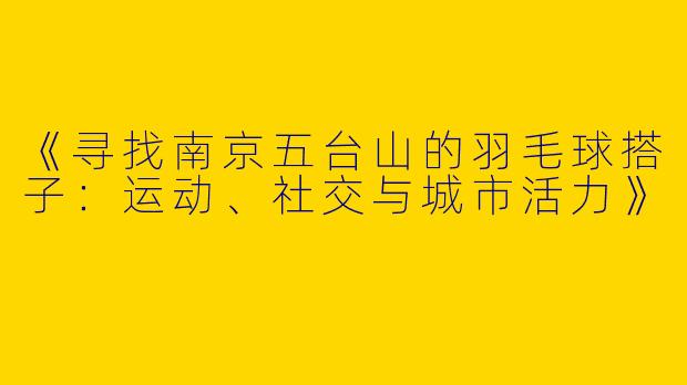 《寻找南京五台山的羽毛球搭子：运动、社交与城市活力》