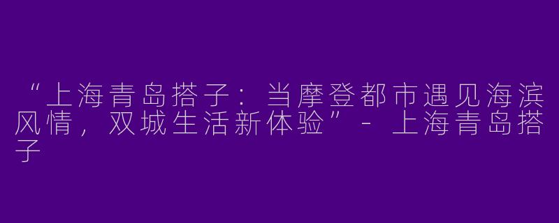 “上海青岛搭子：当摩登都市遇见海滨风情，双城生活新体验”-上海青岛搭子