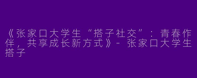 《张家口大学生“搭子社交”：青春作伴，共享成长新方式》-张家口大学生搭子