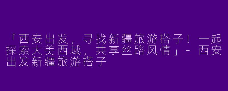 「西安出发，寻找新疆旅游搭子！一起探索大美西域，共享丝路风情」-西安出发新疆旅游搭子