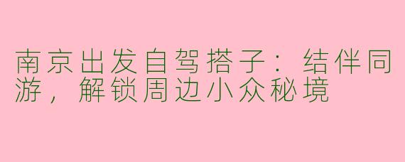 南京出发自驾搭子：结伴同游，解锁周边小众秘境