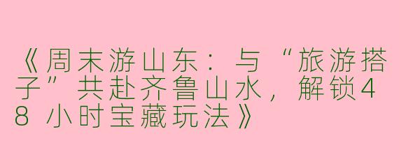 《周末游山东：与“旅游搭子”共赴齐鲁山水，解锁48小时宝藏玩法》