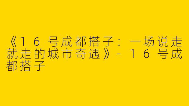 《16号成都搭子：一场说走就走的城市奇遇》