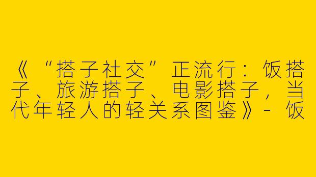 《“搭子社交”正流行：饭搭子、旅游搭子、电影搭子，当代年轻人的轻关系图鉴》-饭搭子旅游搭子电影搭子