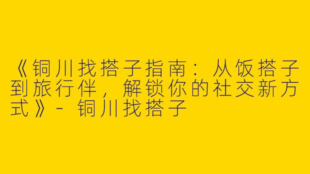 《铜川找搭子指南：从饭搭子到旅行伴，解锁你的社交新方式》-铜川找搭子
