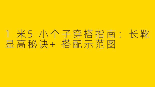 1米5小个子穿搭指南：长靴显高秘诀+搭配示范图