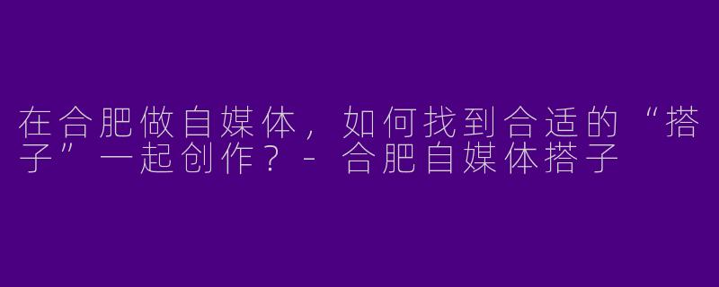 在合肥做自媒体，如何找到合适的“搭子”一起创作？