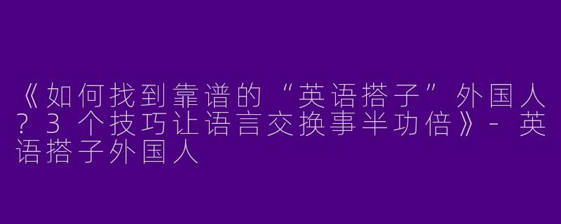 《如何找到靠谱的“英语搭子”外国人？3个技巧让语言交换事半功倍》-英语搭子外国人