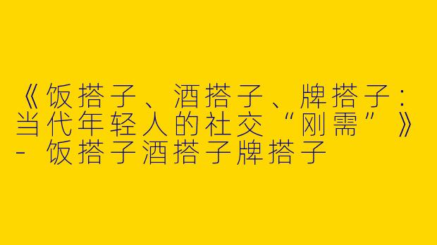 《饭搭子、酒搭子、牌搭子：当代年轻人的社交“刚需”》-饭搭子酒搭子牌搭子
