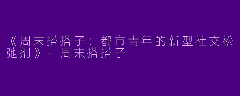 《周末搭搭子：都市青年的新型社交松弛剂》-周末搭搭子