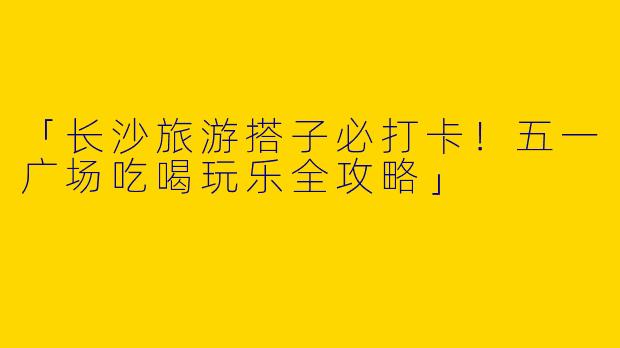 「长沙旅游搭子必打卡！五一广场吃喝玩乐全攻略」