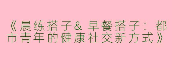 《晨练搭子&早餐搭子：都市青年的健康社交新方式》