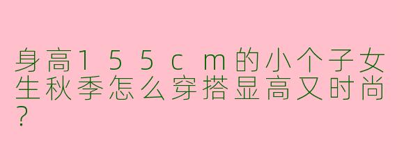身高155cm的小个子女生秋季怎么穿搭显高又时尚？