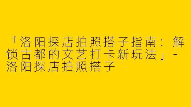 「洛阳探店拍照搭子指南：解锁古都的文艺打卡新玩法」-洛阳探店拍照搭子