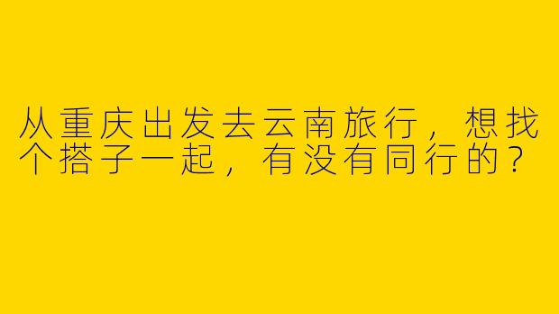 从重庆出发去云南旅行，想找个搭子一起，有没有同行的？