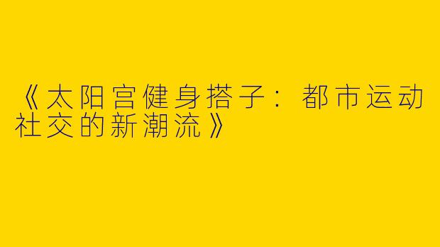 《太阳宫健身搭子：都市运动社交的新潮流》