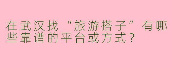 在武汉找“旅游搭子”有哪些靠谱的平台或方式？