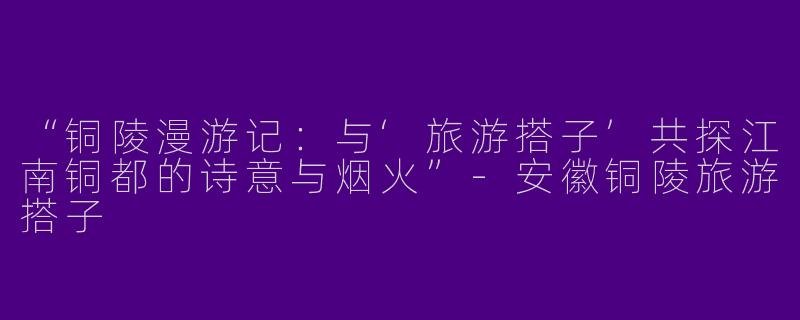 “铜陵漫游记：与‘旅游搭子’共探江南铜都的诗意与烟火”-安徽铜陵旅游搭子