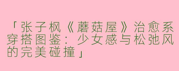 「张子枫《蘑菇屋》治愈系穿搭图鉴：少女感与松弛风的完美碰撞」