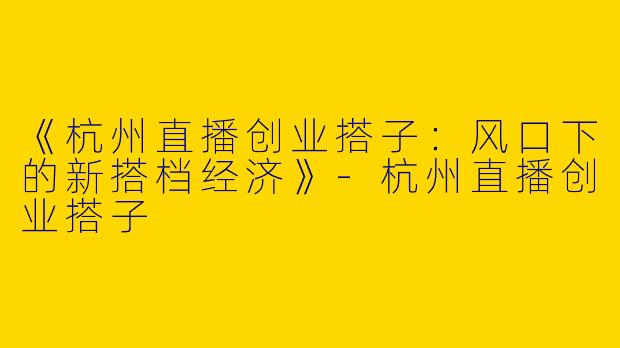 《杭州直播创业搭子：风口下的新搭档经济》-杭州直播创业搭子