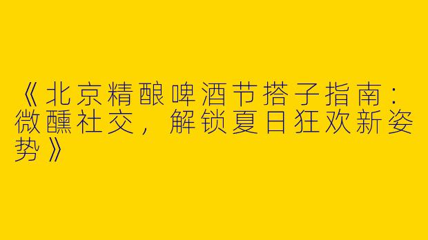 《北京精酿啤酒节搭子指南：微醺社交，解锁夏日狂欢新姿势》