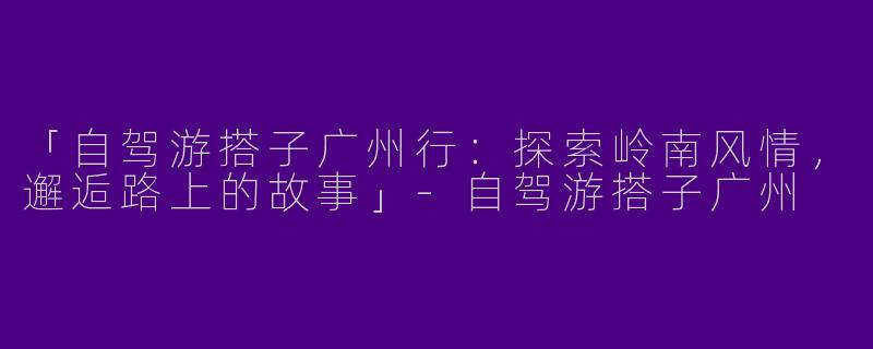 「自驾游搭子广州行：探索岭南风情，邂逅路上的故事」-自驾游搭子广州