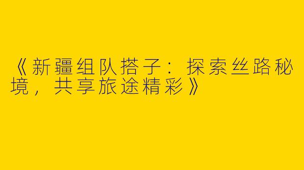 《新疆组队搭子：探索丝路秘境，共享旅途精彩》