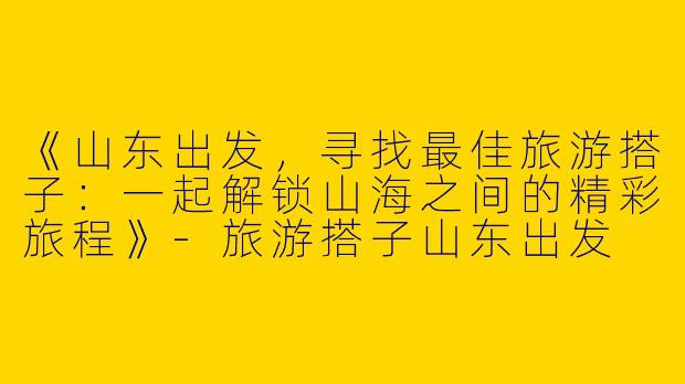 《山东出发，寻找最佳旅游搭子：一起解锁山海之间的精彩旅程》-旅游搭子山东出发