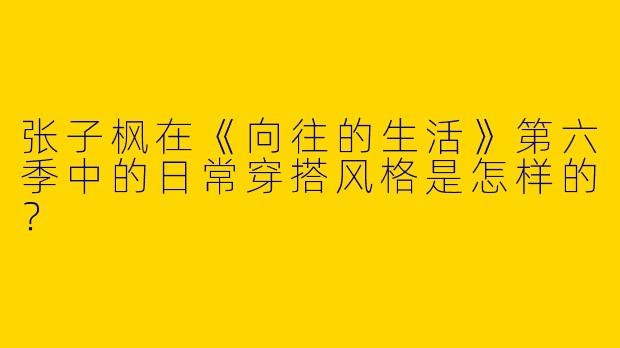 张子枫在《向往的生活》第六季中的日常穿搭风格是怎样的？