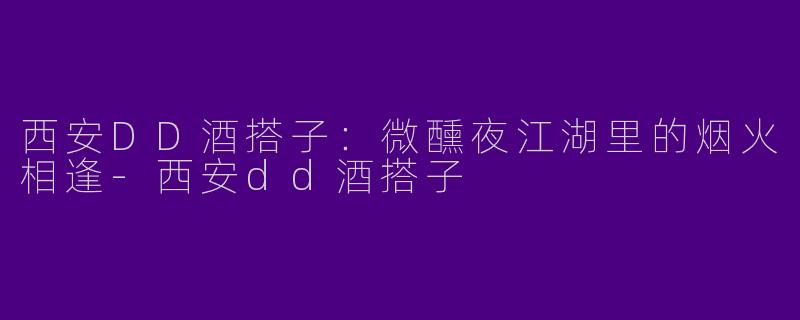 西安DD酒搭子：微醺夜江湖里的烟火相逢-西安dd酒搭子