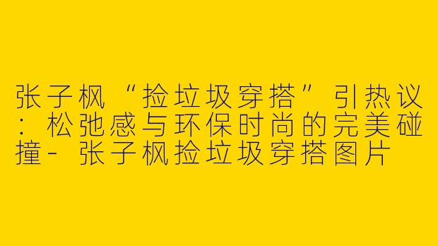 张子枫“捡垃圾穿搭”引热议：松弛感与环保时尚的完美碰撞-张子枫捡垃圾穿搭图片