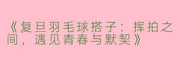 《复旦羽毛球搭子：挥拍之间，遇见青春与默契》