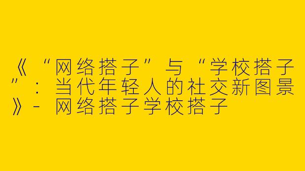 《“网络搭子”与“学校搭子”：当代年轻人的社交新图景》-网络搭子学校搭子