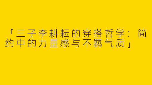「三子李耕耘的穿搭哲学：简约中的力量感与不羁气质」