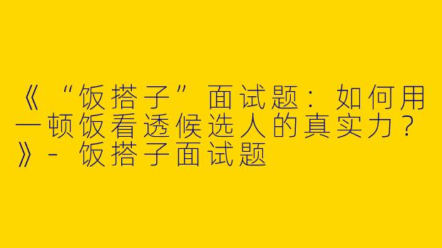 《“饭搭子”面试题：如何用一顿饭看透候选人的真实力？》-饭搭子面试题