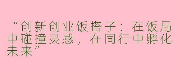 “创新创业饭搭子：在饭局中碰撞灵感，在同行中孵化未来”